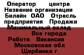 Оператор Call-центра › Название организации ­ Билайн, ОАО › Отрасль предприятия ­ Продажи › Минимальный оклад ­ 35 000 - Все города Работа » Вакансии   . Московская обл.,Щербинка г.